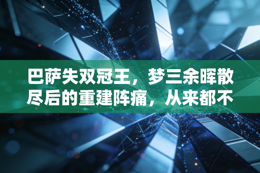 巴萨失双冠王,梦三余晖散尽后的重建阵痛,从来都不是一句菜就能概括的 巴萨失双冠王,梦三余晖散尽后的重建阵痛,从来都不是一句菜就能概括的