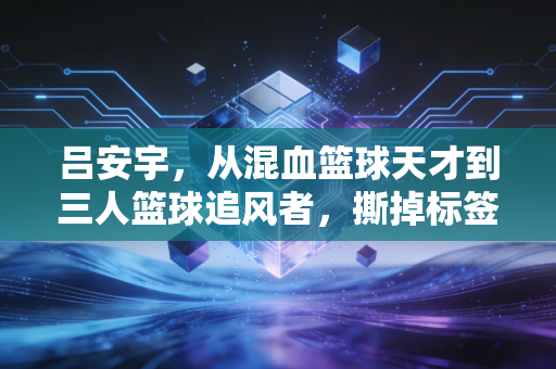 吕安宇,从混血篮球天才到三人篮球追风者,撕掉标签才是人生最好的答案 吕安宇,从混血篮球天才到三人篮球追风者,撕掉标签才是人生最好的答案