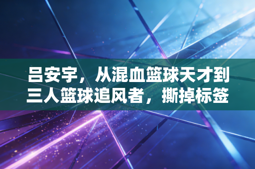 吕安宇，从混血篮球天才到三人篮球追风者，撕掉标签才是人生最好的答案