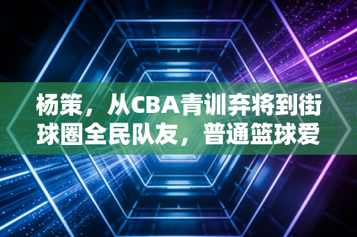 杨策，从CBA青训弃将到街球圈全民队友，普通篮球爱好者的热血样本