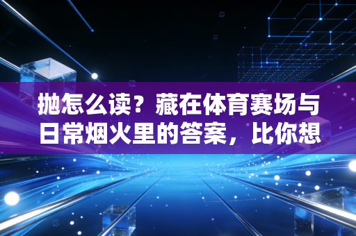 抛怎么读？藏在体育赛场与日常烟火里的答案，比你想的更有温度
