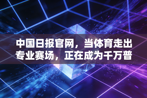 中国日报官网,当体育走出专业赛场,正在成为千万普通人的生活刚需 中国日报官网,当体育走出专业赛场,正在成为千万普通人的生活刚需