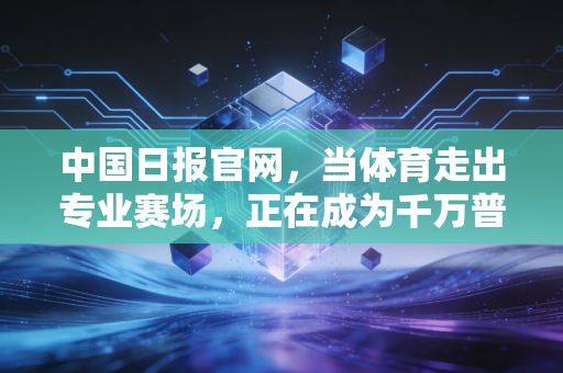 中国日报官网,当体育走出专业赛场,正在成为千万普通人的生活刚需 中国日报官网,当体育走出专业赛场,正在成为千万普通人的生活刚需