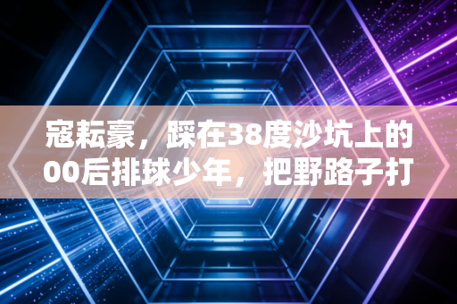 寇耘豪,踩在38度沙坑上的00后排球少年,把野路子打成全国冠军 寇耘豪,踩在38度沙坑上的00后排球少年,把野路子打成全国冠军