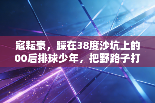 寇耘豪，踩在38度沙坑上的00后排球少年，把野路子打成全国冠军