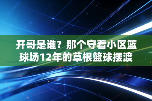 开哥是谁？那个守着小区篮球场12年的草根篮球摆渡人