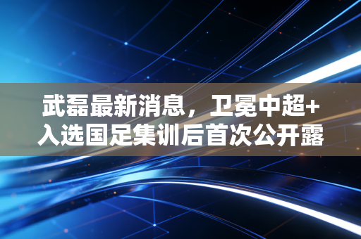 武磊最新消息，卫冕中超+入选国足集训后首次公开露面，坦言想再拼一次世预赛，不留遗憾