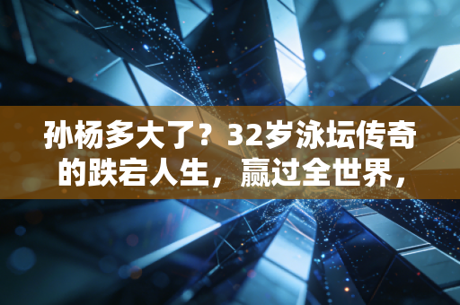 孙杨多大了？32岁泳坛传奇的跌宕人生，赢过全世界，也熬过低谷期