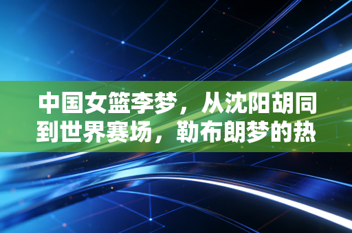 中国女篮李梦,从沈阳胡同到世界赛场,勒布朗梦的热血人生从来不服输 中国女篮李梦,从沈阳胡同到世界赛场,勒布朗梦的热血人生从来不服输