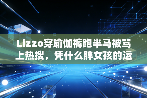 Lizzo穿瑜伽裤跑半马被骂上热搜，凭什么胖女孩的运动权要被指指点点？