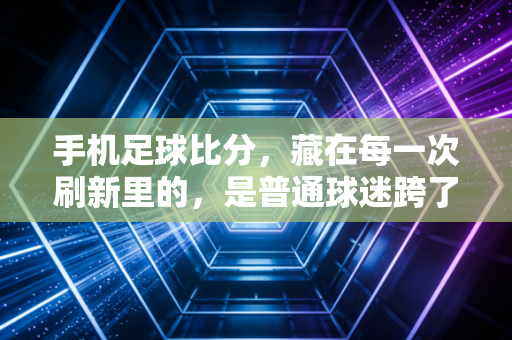 手机足球比分,藏在每一次刷新里的,是普通球迷跨了20年的青春 手机足球比分,藏在每一次刷新里的,是普通球迷跨了20年的青春