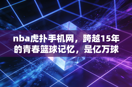 nba虎扑手机网，跨越15年的青春篮球记忆，是亿万球迷的专属秘密基地
