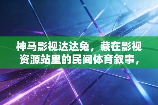 神马影视达达兔,藏在影视资源站里的民间体育叙事,才是普通人爱上运动的原点 神马影视达达兔,藏在影视资源站里的民间体育叙事,才是普通人爱上运动的原点