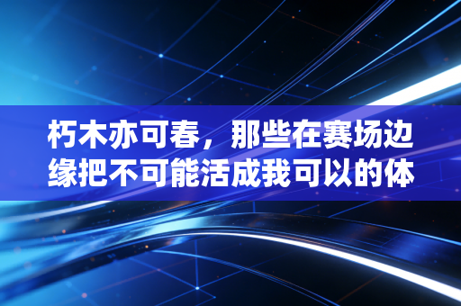 朽木亦可春,那些在赛场边缘把不可能活成我可以的体育人 朽木亦可春,那些在赛场边缘把不可能活成我可以的体育人
