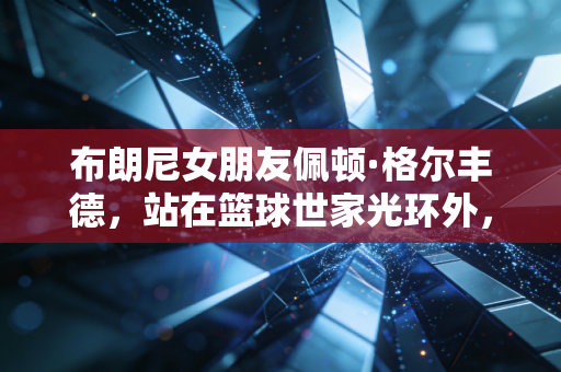 布朗尼女朋友佩顿·格尔丰德,站在篮球世家光环外,活成自己的运动大女主 布朗尼女朋友佩顿·格尔丰德,站在篮球世家光环外,活成自己的运动大女主