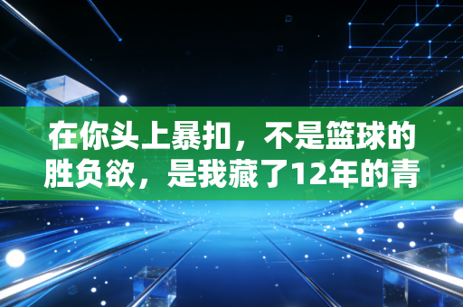 在你头上暴扣,不是篮球的胜负欲,是我藏了12年的青春底气 在你头上暴扣,不是篮球的胜负欲,是我藏了12年的青春底气