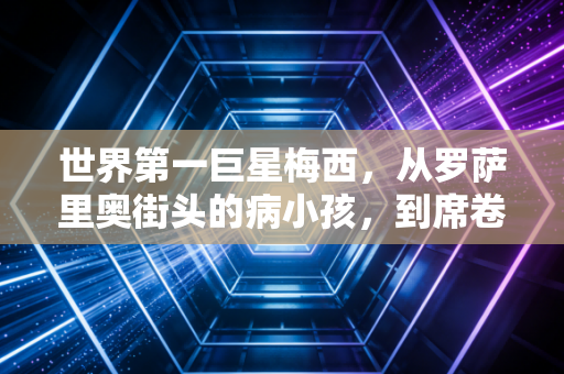 世界第一巨星梅西,从罗萨里奥街头的病小孩,到席卷全球的足球图腾 世界第一巨星梅西,从罗萨里奥街头的病小孩,到席卷全球的足球图腾