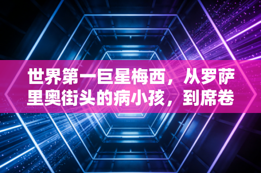 世界第一巨星梅西，从罗萨里奥街头的病小孩，到席卷全球的足球图腾