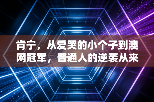 肯宁，从爱哭的小个子到澳网冠军，普通人的逆袭从来不是爽文模板