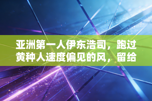 亚洲第一人伊东浩司,跑过黄种人速度偏见的风,留给后辈的远不止10秒00 亚洲第一人伊东浩司,跑过黄种人速度偏见的风,留给后辈的远不止10秒00