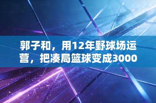 郭子和,用12年野球场运营,把凑局篮球变成3000人的生活锚点 郭子和,用12年野球场运营,把凑局篮球变成3000人的生活锚点