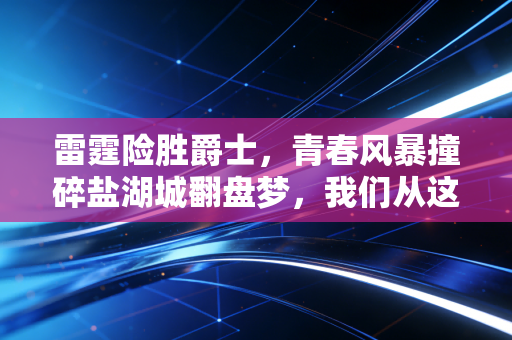雷霆险胜爵士,青春风暴撞碎盐湖城翻盘梦,我们从这场球里看到的远不止胜负 雷霆险胜爵士,青春风暴撞碎盐湖城翻盘梦,我们从这场球里看到的远不止胜负