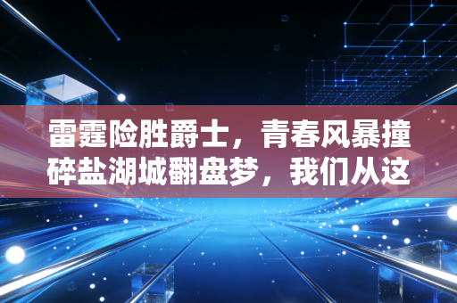 雷霆险胜爵士，青春风暴撞碎盐湖城翻盘梦，我们从这场球里看到的远不止胜负