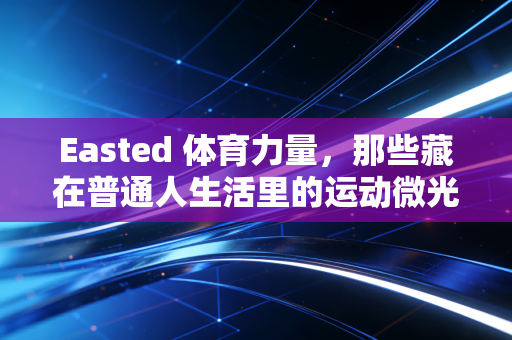 Easted 体育力量,那些藏在普通人生活里的运动微光,比夺冠更动人 Easted 体育力量,那些藏在普通人生活里的运动微光,比夺冠更动人