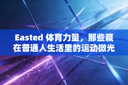 Easted 体育力量，那些藏在普通人生活里的运动微光，比夺冠更动人