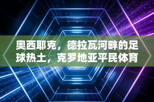 奥西耶克，德拉瓦河畔的足球热土，克罗地亚平民体育的活样本
