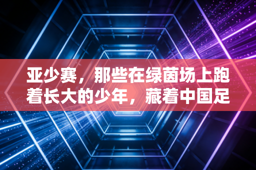 亚少赛,那些在绿茵场上跑着长大的少年,藏着中国足球最软也最硬的底气 亚少赛,那些在绿茵场上跑着长大的少年,藏着中国足球最软也最硬的底气