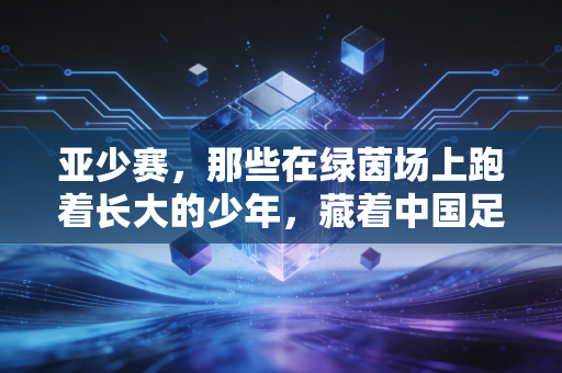 亚少赛，那些在绿茵场上跑着长大的少年，藏着中国足球最软也最硬的底气