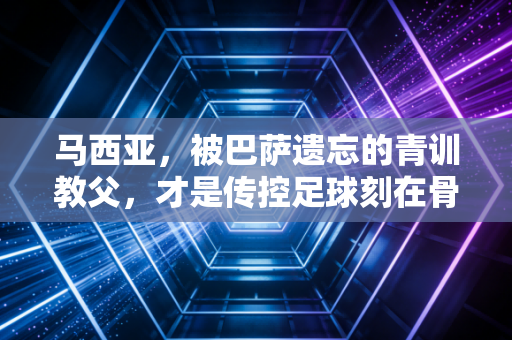 马西亚，被巴萨遗忘的青训教父，才是传控足球刻在骨血里的根