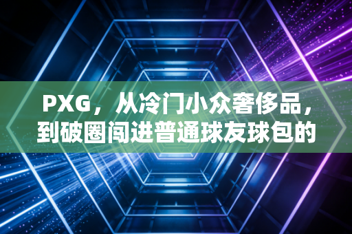 PXG，从冷门小众奢侈品，到破圈闯进普通球友球包的高尔夫叛逆者