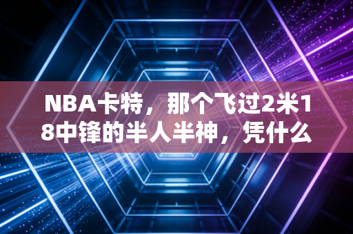 NBA卡特，那个飞过2米18中锋的半人半神，凭什么让全联盟爱了22年？