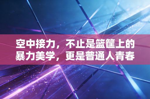空中接力,不止是篮筐上的暴力美学,更是普通人青春里最亮的高光 空中接力,不止是篮筐上的暴力美学,更是普通人青春里最亮的高光
