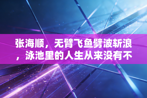 张海顺，无臂飞鱼劈波斩浪，泳池里的人生从来没有不可能