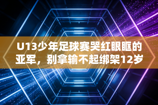 U13少年足球赛哭红眼眶的亚军,别拿输不起绑架12岁的胜负欲 U13少年足球赛哭红眼眶的亚军,别拿输不起绑架12岁的胜负欲