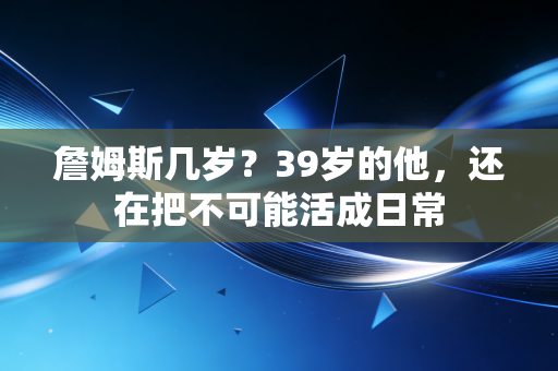詹姆斯几岁?39岁的他,还在把不可能活成日常 詹姆斯几岁?39岁的他,还在把不可能活成日常