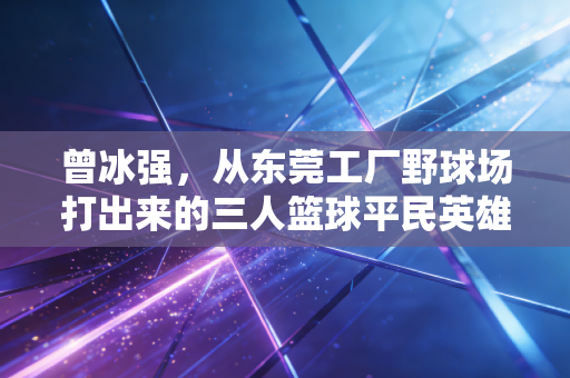 曾冰强，从东莞工厂野球场打出来的三人篮球平民英雄