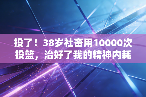 投了！38岁社畜用10000次投篮，治好了我的精神内耗