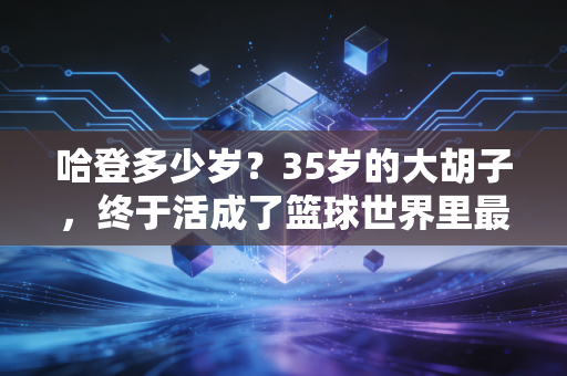 哈登多少岁？35岁的大胡子，终于活成了篮球世界里最清醒的人