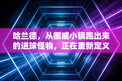 哈兰德,从挪威小镇跑出来的进球怪物,正在重新定义现代中锋天花板 哈兰德,从挪威小镇跑出来的进球怪物,正在重新定义现代中锋天花板