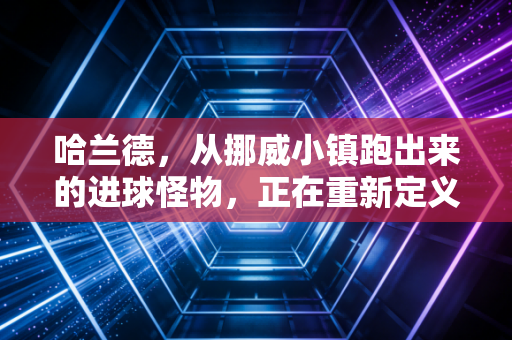 哈兰德，从挪威小镇跑出来的进球怪物，正在重新定义现代中锋天花板