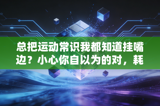 总把运动常识我都知道挂嘴边?小心你自以为的对,耗光热情还伤身体 总把运动常识我都知道挂嘴边?小心你自以为的对,耗光热情还伤身体