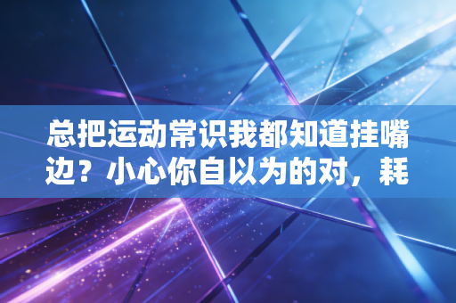 总把运动常识我都知道挂嘴边？小心你自以为的对，耗光热情还伤身体