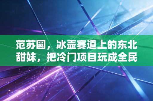 范苏圆，冰壶赛道上的东北甜妹，把冷门项目玩成全民烟火