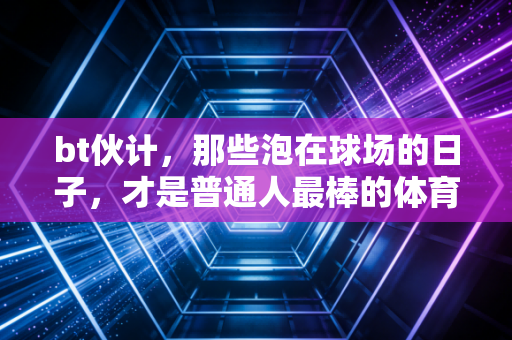 bt伙计,那些泡在球场的日子,才是普通人最棒的体育信仰 bt伙计,那些泡在球场的日子,才是普通人最棒的体育信仰
