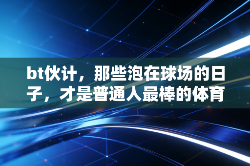 bt伙计,那些泡在球场的日子,才是普通人最棒的体育信仰 bt伙计,那些泡在球场的日子,才是普通人最棒的体育信仰