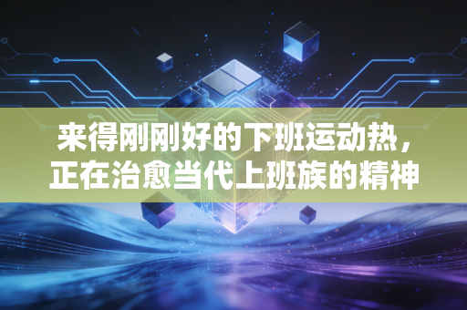 来得刚刚好的下班运动热,正在治愈当代上班族的精神内耗 来得刚刚好的下班运动热,正在治愈当代上班族的精神内耗